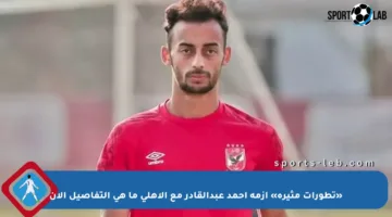 «تطورات مثيرة» أزمة أحمد عبدالقادر مع الأهلي ما هي التفاصيل الآن
